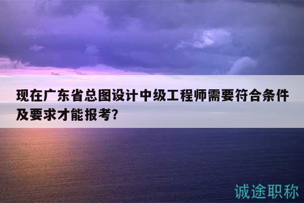 現(xiàn)在廣東省總圖設(shè)計(jì)中級(jí)工程師需要符合條件及要求才能報(bào)考？