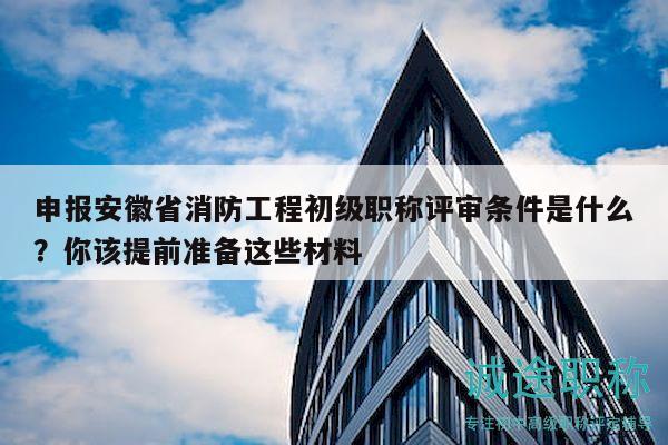 申報安徽省消防工程初級職稱評審條件是什么？你該提前準備這些材料