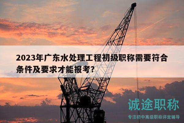 2023年廣東水處理工程初級職稱需要符合條件及要求才能報考？