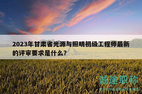 2023年甘肅省光源與照明初級(jí)工程師最新的評(píng)審要求是什么？