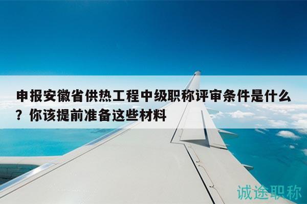 申報安徽省供熱工程中級職稱評審條件是什么？你該提前準備這些材料