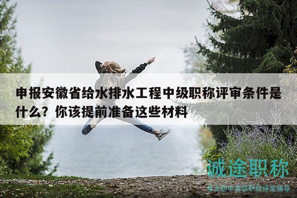 申報安徽省給水排水工程中級職稱評審條件是什么？你該提前準(zhǔn)備這些材料