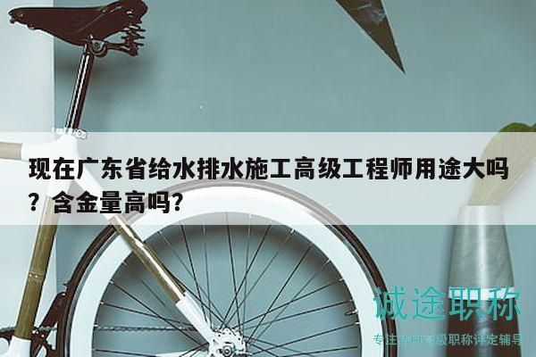 現(xiàn)在廣東省給水排水施工高級工程師用途大嗎？含金量高嗎？