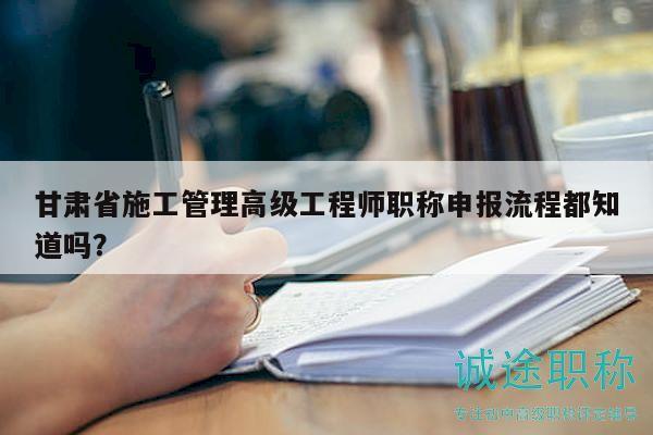 甘肅省施工管理高級工程師職稱申報流程都知道嗎？
