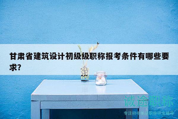 甘肅省建筑設(shè)計初級級職稱報考條件有哪些要求？