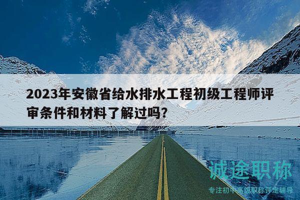 2023年安徽省給水排水工程初級工程師評審條件和材料了解過嗎？