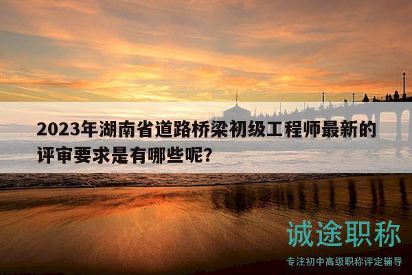 2023年湖南省道路橋梁初級工程師最新的評審要求是有哪些呢？