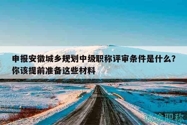 申報安徽城鄉(xiāng)規(guī)劃中級職稱評審條件是什么？你該提前準(zhǔn)備這些材料