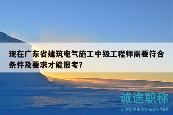 現(xiàn)在廣東省建筑電氣施工中級工程師需要符合條件及要求才能報考？