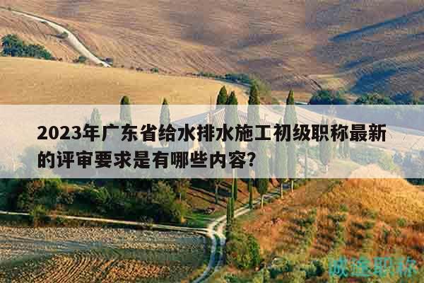 2023年廣東省給水排水施工初級職稱最新的評審要求是有哪些內(nèi)容？