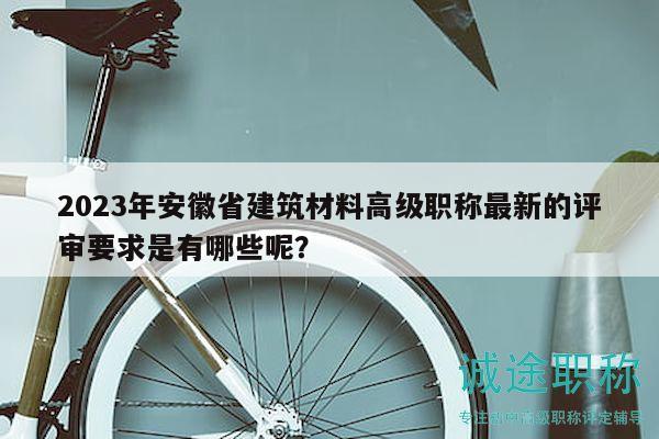 2023年安徽省建筑材料高級職稱最新的評審要求是有哪些呢？
