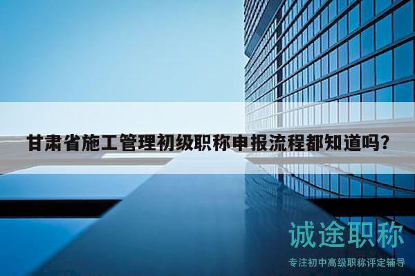 甘肅省施工管理初級(jí)職稱申報(bào)流程都知道嗎？