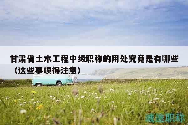 甘肅省土木工程中級(jí)職稱的用處究竟是有哪些（這些事項(xiàng)得注意）