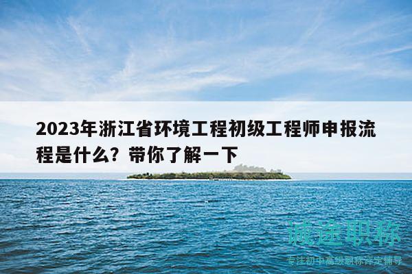 2023年浙江省環(huán)境工程初級工程師申報流程是什么？帶你了解一下