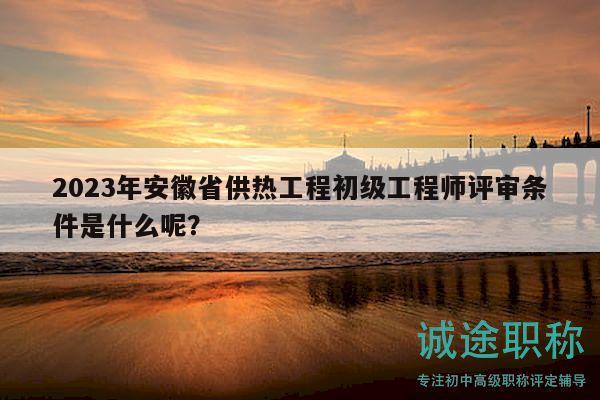 2023年安徽省供熱工程初級工程師評審條件是什么呢？