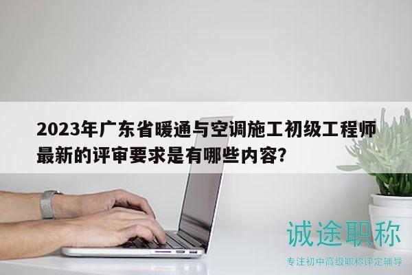 2023年廣東省暖通與空調(diào)施工初級(jí)工程師最新的評(píng)審要求是有哪些內(nèi)容？