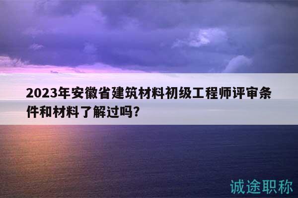 2023年安徽省建筑材料初級(jí)工程師評(píng)審條件和材料了解過(guò)嗎？