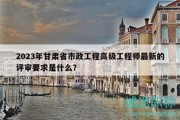 2023年甘肅省市政工程高級工程師最新的評審要求是什么？