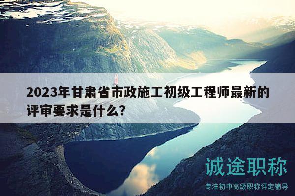 2023年甘肅省市政施工初級(jí)工程師最新的評(píng)審要求是什么？