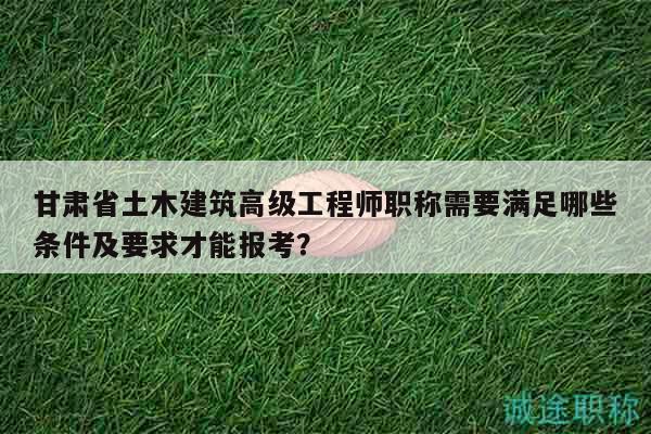 甘肅省土木建筑高級工程師職稱需要滿足哪些條件及要求才能報考？