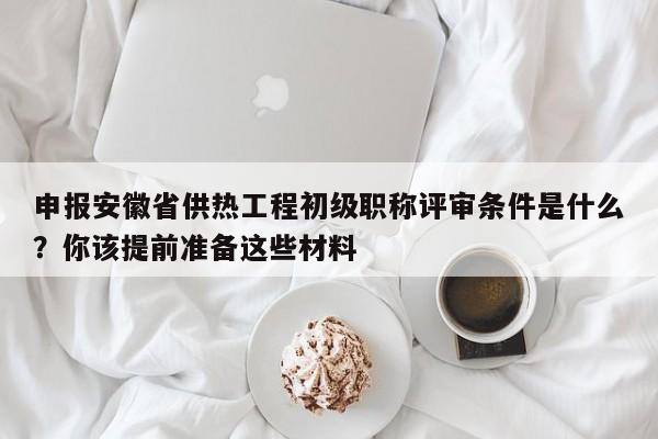 申報安徽省供熱工程初級職稱評審條件是什么？你該提前準備這些材料