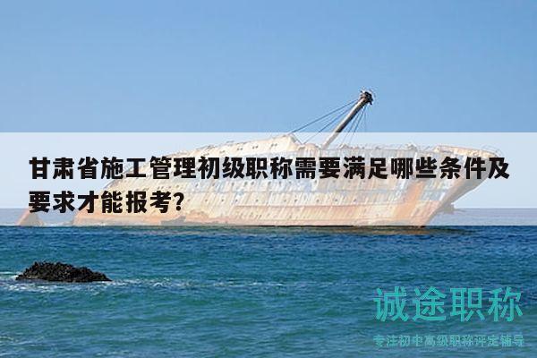 甘肅省施工管理初級(jí)職稱需要滿足哪些條件及要求才能報(bào)考？