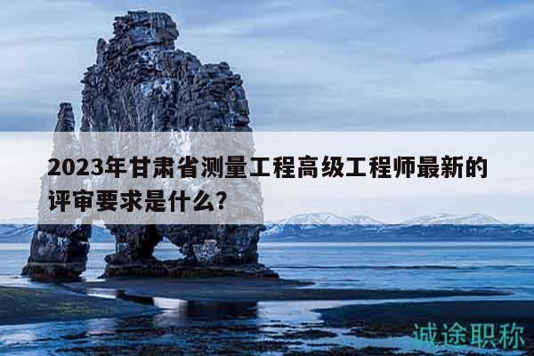 2023年甘肅省測(cè)量工程高級(jí)工程師最新的評(píng)審要求是什么？