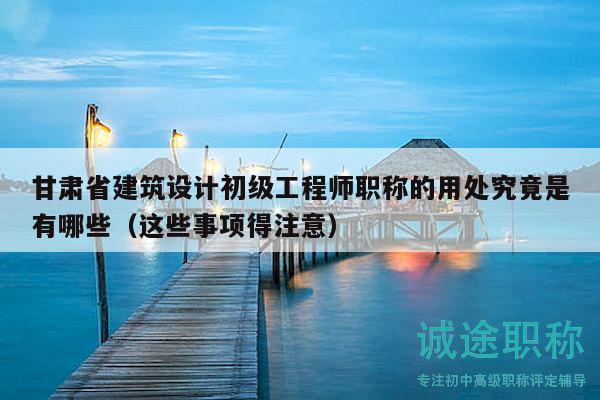甘肅省建筑設(shè)計初級工程師職稱的用處究竟是有哪些（這些事項得注意）