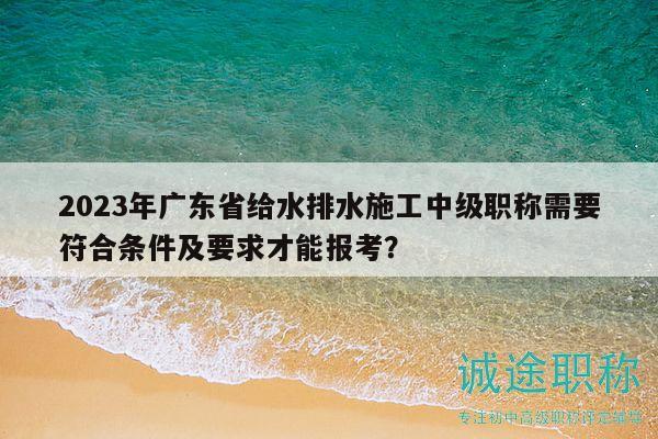 2023年廣東省給水排水施工中級職稱需要符合條件及要求才能報考？