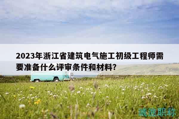 2023年浙江省建筑電氣施工初級(jí)工程師需要準(zhǔn)備什么評(píng)審條件和材料？