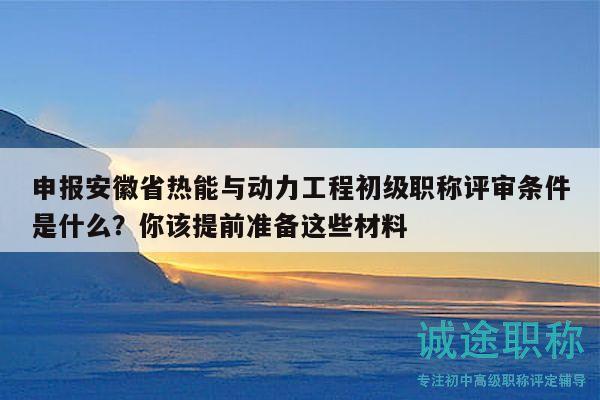 申報(bào)安徽省熱能與動(dòng)力工程初級(jí)職稱評(píng)審條件是什么？你該提前準(zhǔn)備這些材料