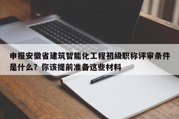 申報安徽省建筑智能化工程初級職稱評審條件是什么？你該提前準備這些材料