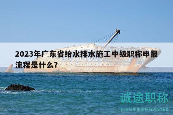 2023年廣東省給水排水施工中級(jí)職稱申報(bào)流程是什么？