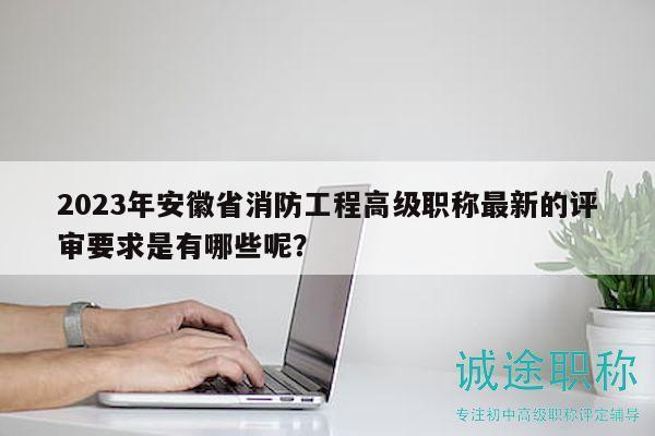 2023年安徽省消防工程高級職稱最新的評審要求是有哪些呢？