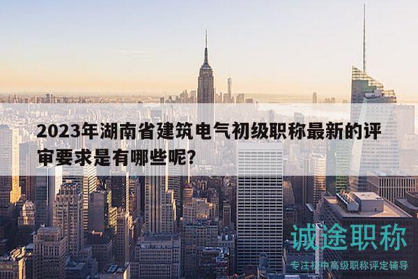 2023年湖南省建筑電氣初級職稱最新的評審要求是有哪些呢？
