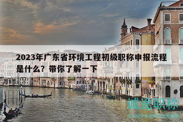 2023年廣東省環(huán)境工程初級(jí)職稱申報(bào)流程是什么？帶你了解一下