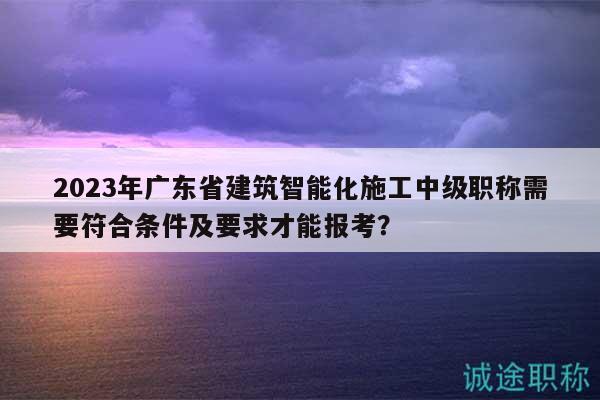 2023年廣東省建筑智能化施工中級(jí)職稱(chēng)需要符合條件及要求才能報(bào)考？