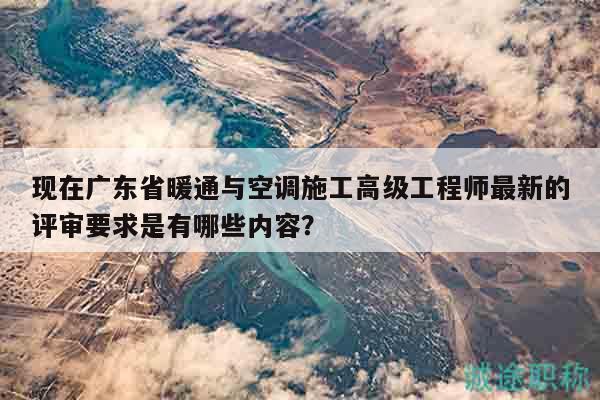 現(xiàn)在廣東省暖通與空調(diào)施工高級(jí)工程師最新的評(píng)審要求是有哪些內(nèi)容？