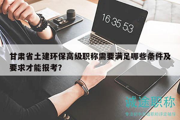 甘肅省土建環(huán)保高級職稱需要滿足哪些條件及要求才能報考？