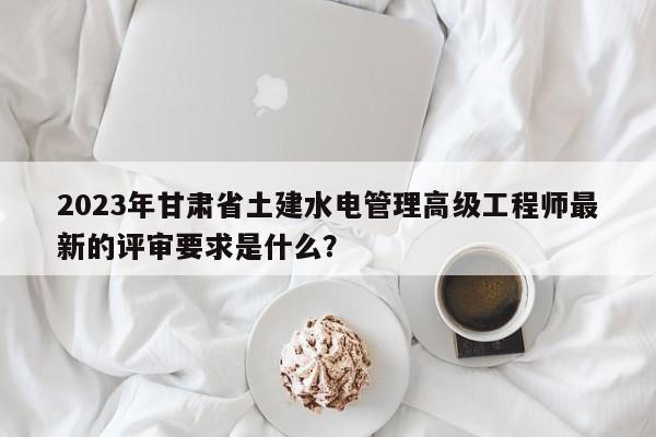 2023年甘肅省土建水電管理高級工程師最新的評審要求是什么？