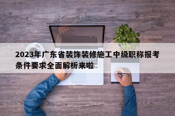 2023年廣東省裝飾裝修施工中級職稱報考條件要求全面解析來啦