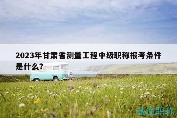 2023年甘肅省測量工程中級職稱報考條件是什么？
