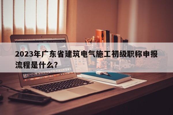 2023年廣東省建筑電氣施工初級(jí)職稱申報(bào)流程是什么？