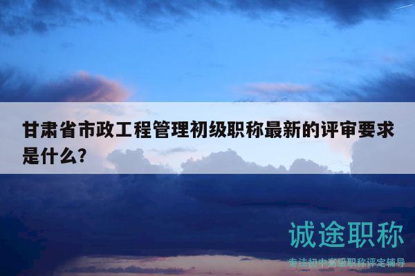 甘肅省市政工程管理初級職稱最新的評審要求是什么？