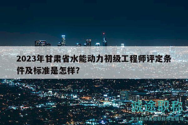2023年甘肅省水能動力初級工程師評定條件及標準是怎樣？
