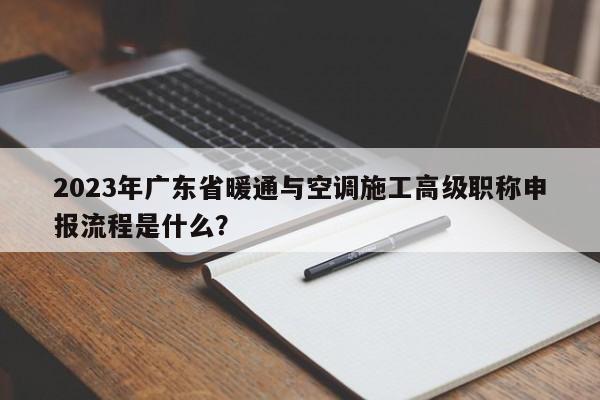 2023年廣東省暖通與空調(diào)施工高級職稱申報(bào)流程是什么？