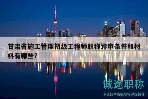 甘肅省施工管理初級(jí)工程師職稱評(píng)審條件和材料有哪些？