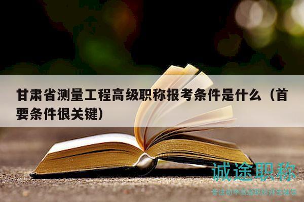 甘肅省測量工程高級職稱報考條件是什么（首要條件很關(guān)鍵）