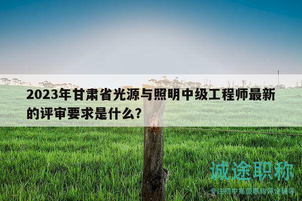 2023年甘肅省光源與照明中級工程師最新的評審要求是什么？