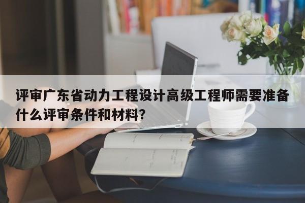 評審廣東省動力工程設(shè)計高級工程師需要準(zhǔn)備什么評審條件和材料？